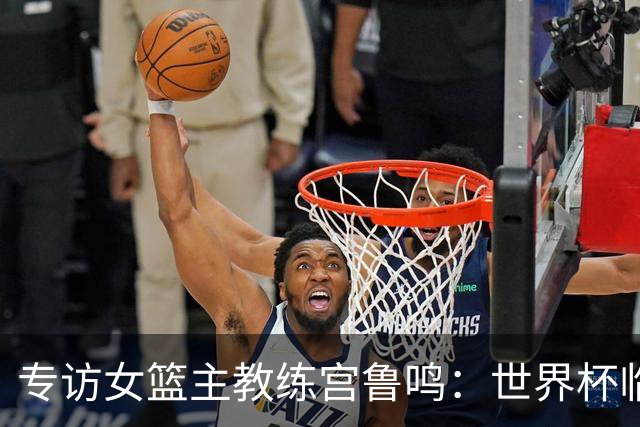 专访女篮主教练宫鲁鸣：世界杯临近，队伍正逐渐成形