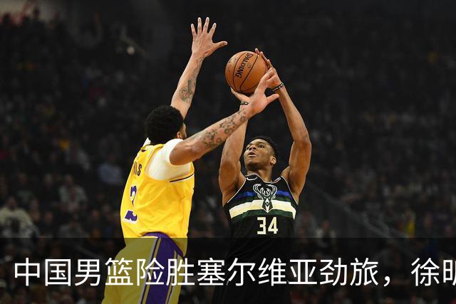 中国男篮险胜塞尔维亚劲旅，徐昕表现出色