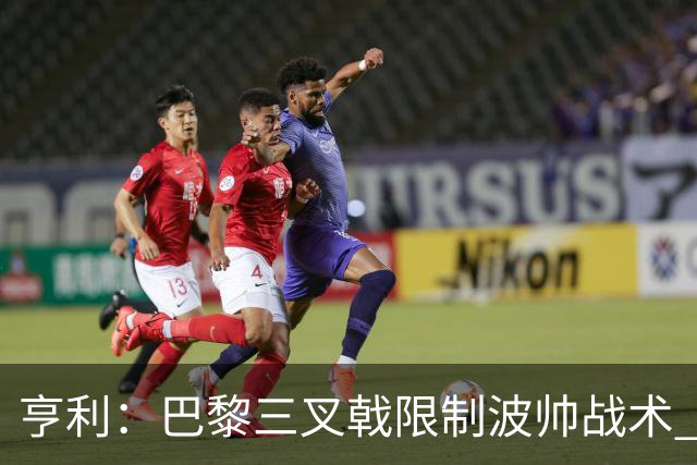 亨利：巴黎三叉戟限制波帅战术 根本不敢动他们