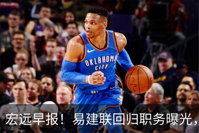 宏远早报！易建联回归职务曝光，徐杰锁定顶薪，胡明轩拒绝交易