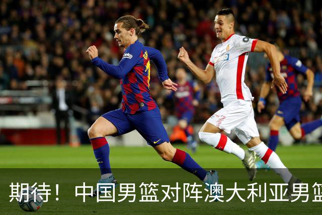 期待！中国男篮对阵澳大利亚男篮，杨瀚森替代周琦，阵容迎大改变