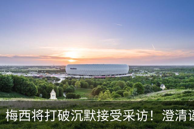 梅西将打破沉默接受采访！澄清谣言回击阴谋论 密友：他没输不起