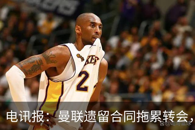 电讯报：曼联遗留合同拖累转会，新政下球员必须争取加薪