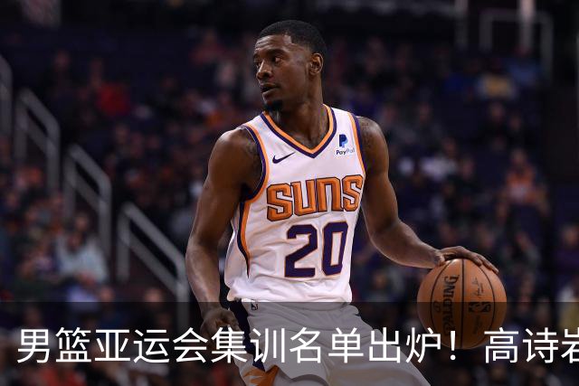男篮亚运会集训名单出炉！高诗岩领衔：张镇麟赵睿周琦全落选？