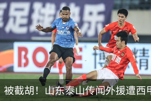 被截胡！山东泰山传闻外援遭西甲豪门争抢，夏窗更换外援恐无望