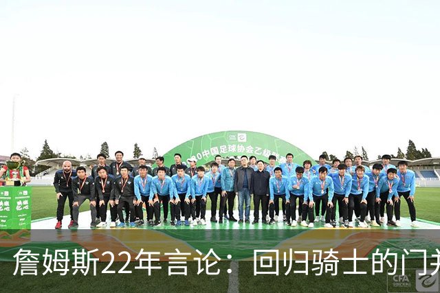 詹姆斯22年言论：回归骑士的门并未关上 生涯最后一季愿父子同队