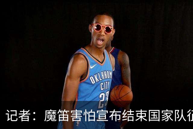 记者：魔笛害怕宣布结束国家队征程，遗憾的是这一刻终究还是来了