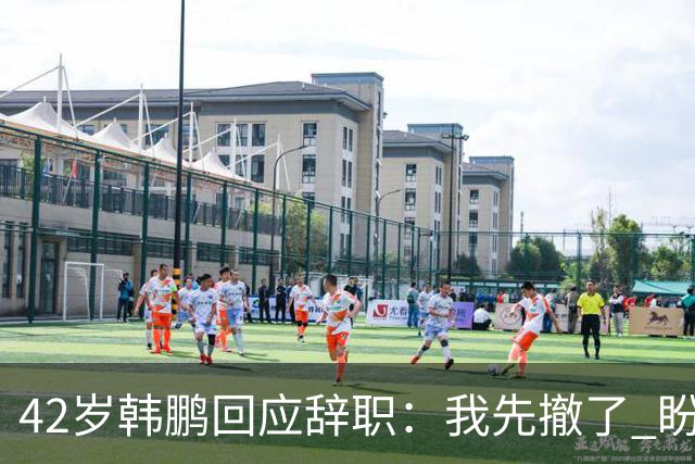 42岁韩鹏回应辞职：我先撤了 盼泰山队越来越好 会不断学习提升自己